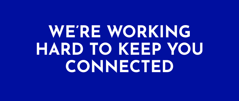 WE’RE WORKING HARD TO KEEP YOU CONNECTED