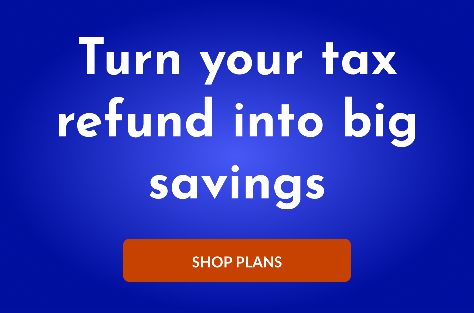 Turn your tax refund into big savings. Shop Plans