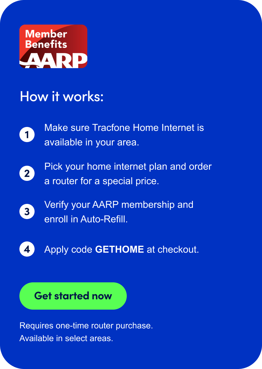 Member Benefits AARP. How it works: 1. Make sure Tracfone Home Internet is available in your area. 2. Pick your home internet plan and order a router for a special price. 3. Verify your AARP membership and enroll in Auto-Refill. 4. Apply code GETHOME at checkout. Get started now. Requires one-time router purchase. Available in select areas.